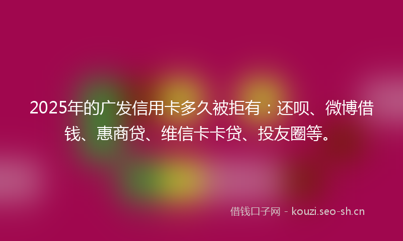 2025年的广发信用卡多久被拒有：还呗、微博借钱、惠商贷、维信卡卡贷、投友圈等。