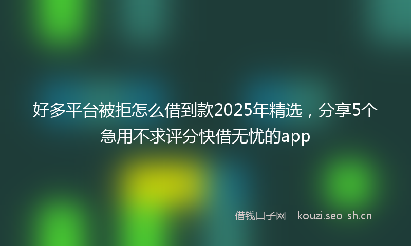 好多平台被拒怎么借到款2025年精选，分享5个急用不求评分快借无忧的app