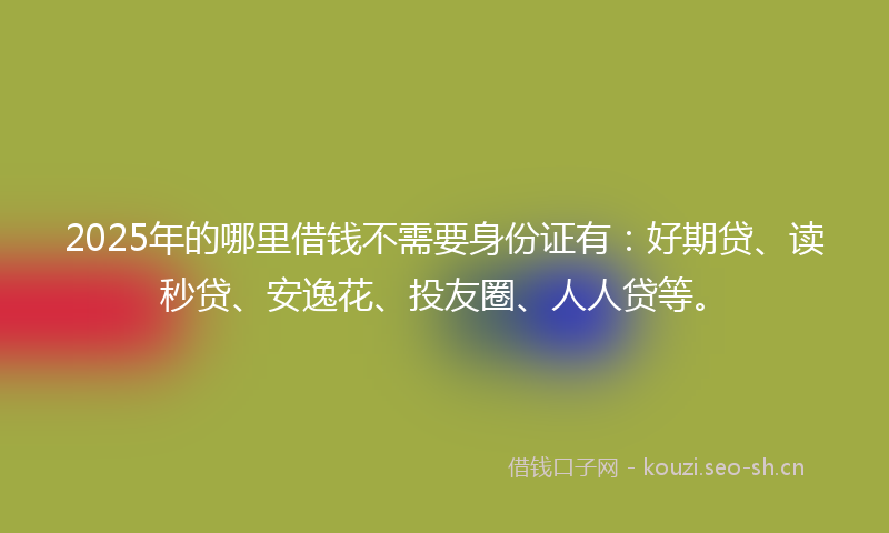 2025年的哪里借钱不需要身份证有:好期贷、读秒贷、安逸花、投友圈、人人贷等。