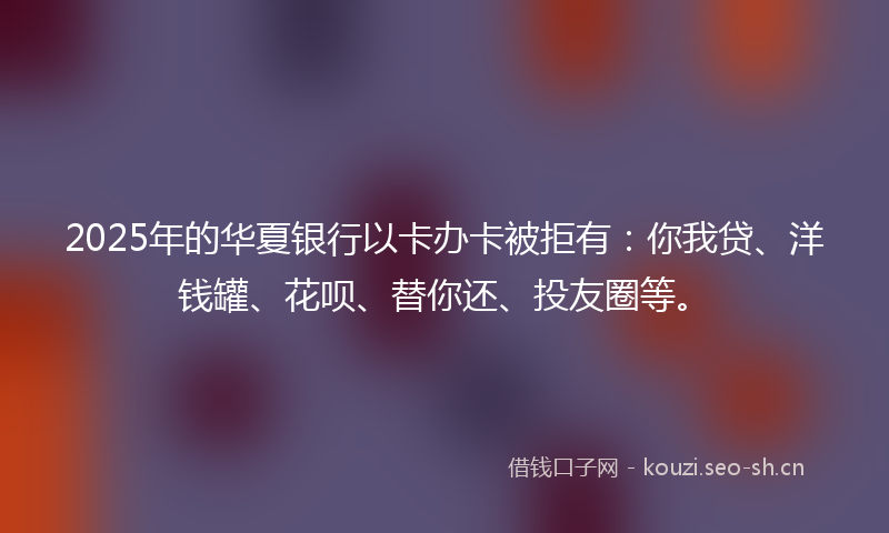 2025年的华夏银行以卡办卡被拒有：你我贷、洋钱罐、花呗、替你还、投友圈等。