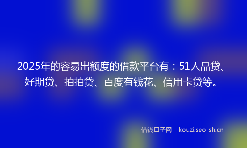 2025年的容易出额度的借款平台有：51人品贷、好期贷、拍拍贷、百度有钱花、信用卡贷等。