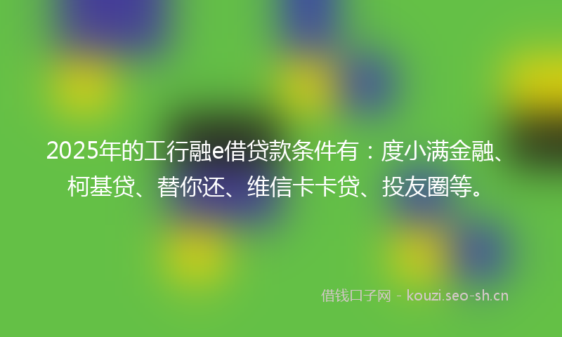 2025年的工行融e借贷款条件有：度小满金融、柯基贷、替你还、维信卡卡贷、投友圈等。