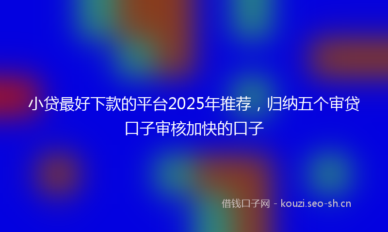 小贷最好下款的平台2025年推荐,归纳五个审贷口子审核加快的口子