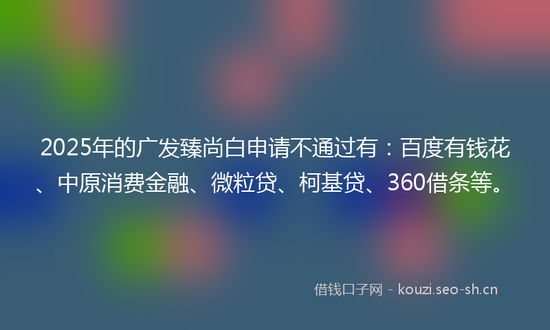 2025年的广发臻尚白申请不通过有：百度有钱花、中原消费金融、微粒贷、柯基贷、360借条等。