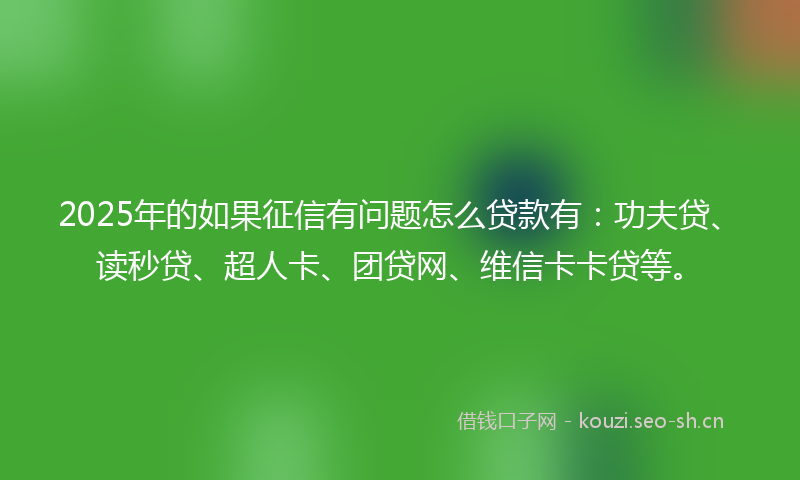 2025年的如果征信有问题怎么贷款有：功夫贷、读秒贷、超人卡、团贷网、维信卡卡贷等。