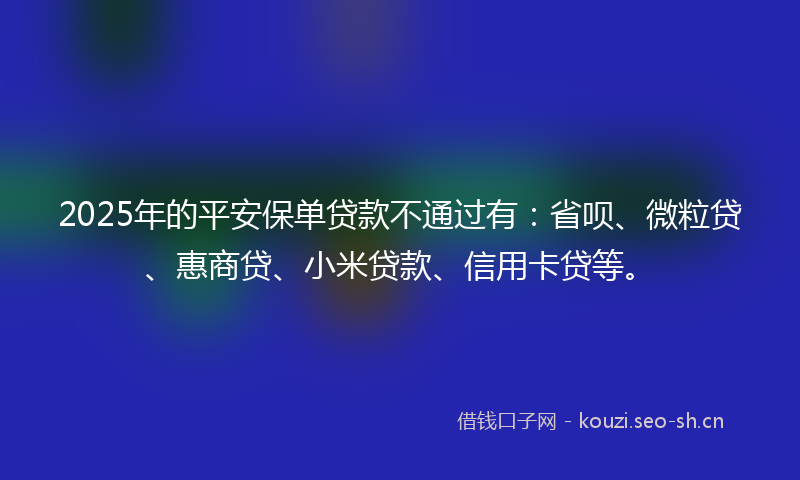 2025年的平安保单贷款不通过有：省呗、微粒贷、惠商贷、小米贷款、信用卡贷等。