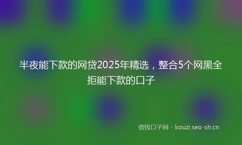半夜能下款的网贷2025年精选，整合5个网黑全拒能下款的口子