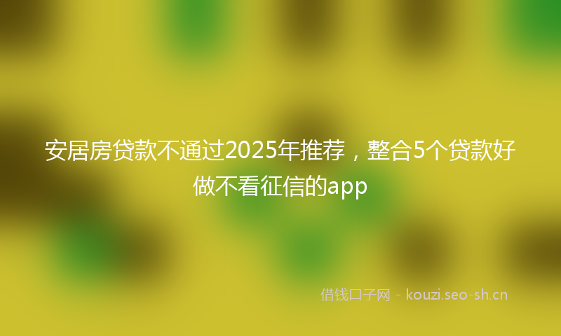 安居房贷款不通过2025年推荐，整合5个贷款好做不看征信的app