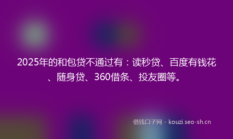 2025年的和包贷不通过有：读秒贷、百度有钱花、随身贷、360借条、投友圈等。