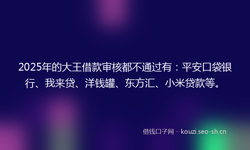 2025年的大王借款审核都不通过有：平安口袋银行、我来贷、洋钱罐、东方汇、小米贷款等。