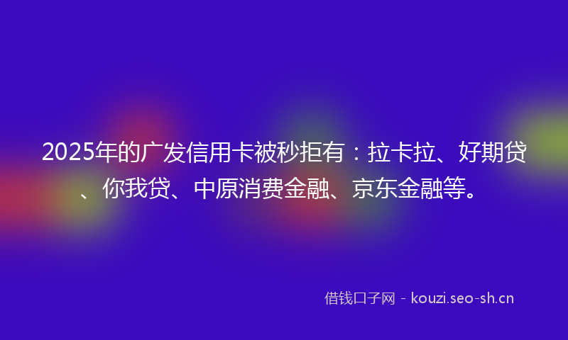 2025年的广发信用卡被秒拒有：拉卡拉、好期贷、你我贷、中原消费金融、京东金融等。