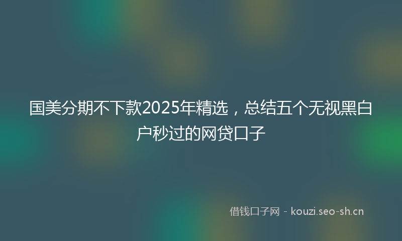国美分期不下款2025年精选，总结五个无视黑白户秒过的网贷口子