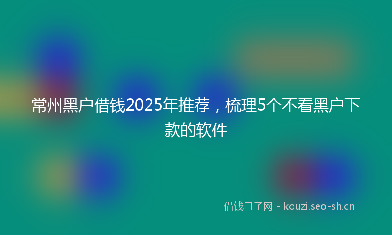 常州黑户借钱2025年推荐，梳理5个不看黑户下款的软件