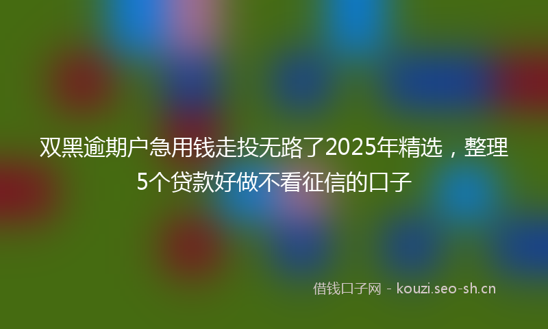 双黑逾期户急用钱走投无路了2025年精选，整理5个贷款好做不看征信的口子