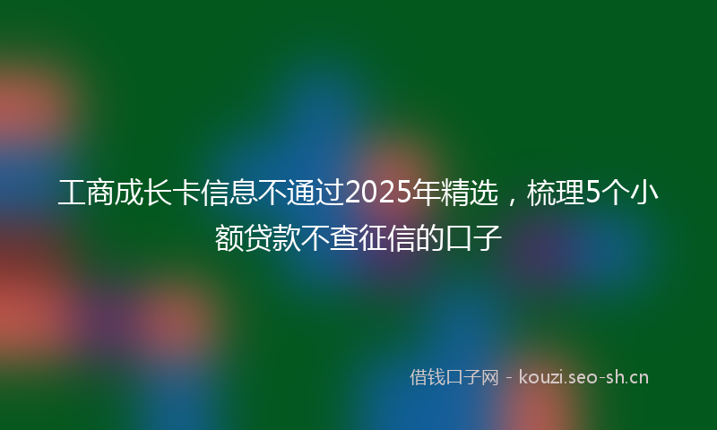 工商成长卡信息不通过2025年精选,梳理5个小额贷款不查征信的口子