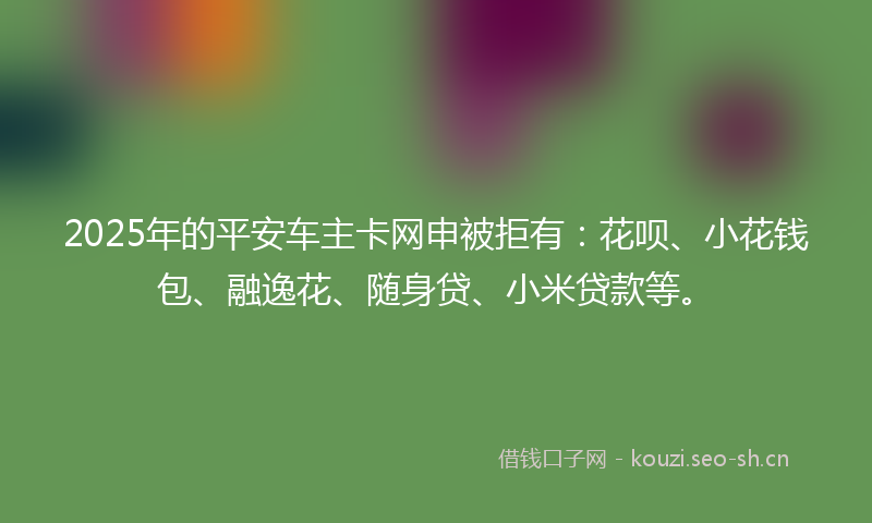 2025年的平安车主卡网申被拒有：花呗、小花钱包、融逸花、随身贷、小米贷款等。