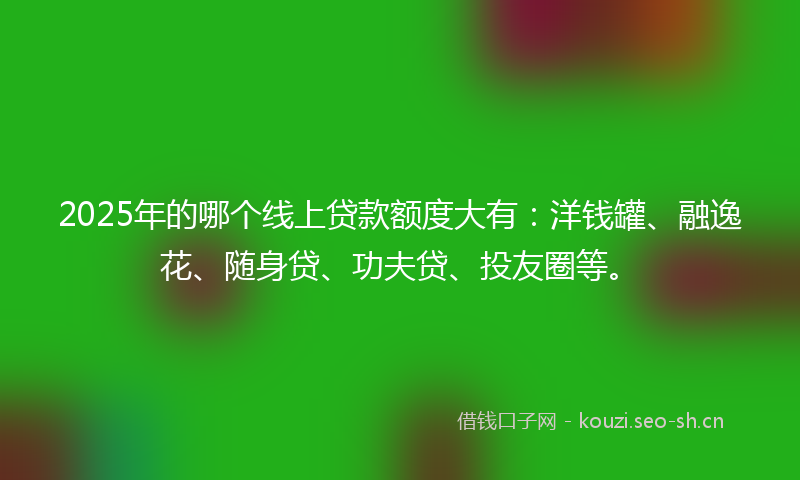 2025年的哪个线上贷款额度大有：洋钱罐、融逸花、随身贷、功夫贷、投友圈等。