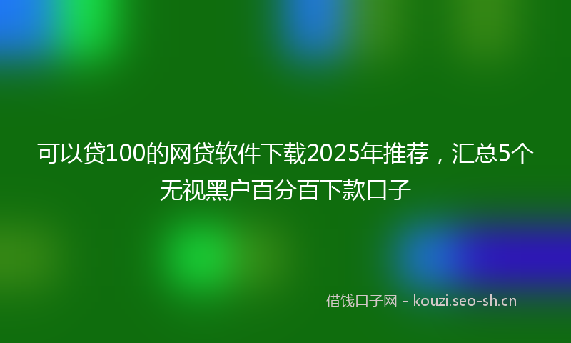 可以贷100的网贷软件下载2025年推荐，汇总5个无视黑户百分百下款口子