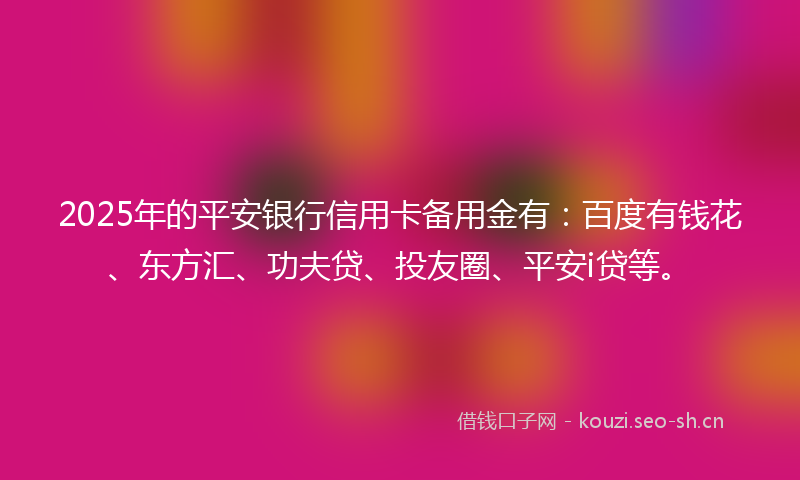 2025年的平安银行信用卡备用金有：百度有钱花、东方汇、功夫贷、投友圈、平安i贷等。
