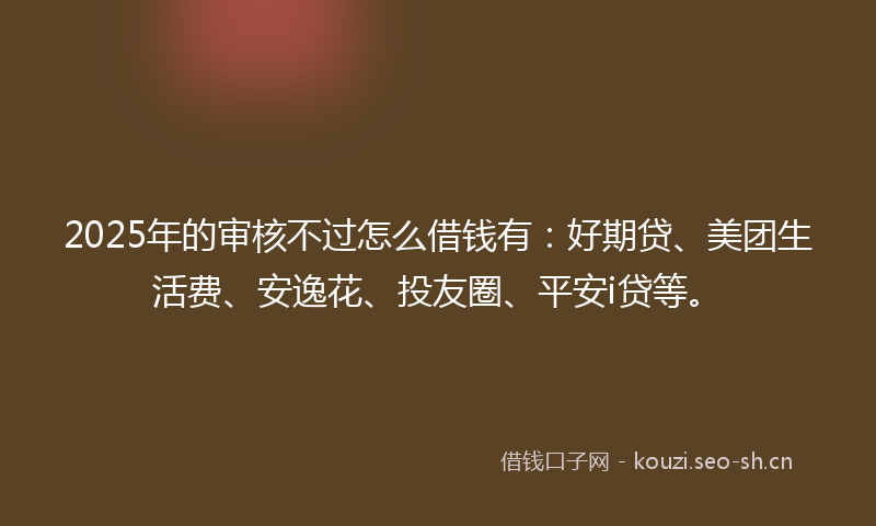 2025年的审核不过怎么借钱有:好期贷、美团生活费、安逸花、投友圈、平安i贷等。