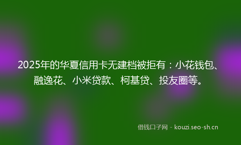 2025年的华夏信用卡无建档被拒有：小花钱包、融逸花、小米贷款、柯基贷、投友圈等。