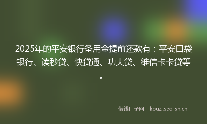 2025年的平安银行备用金提前还款有：平安口袋银行、读秒贷、快贷通、功夫贷、维信卡卡贷等。