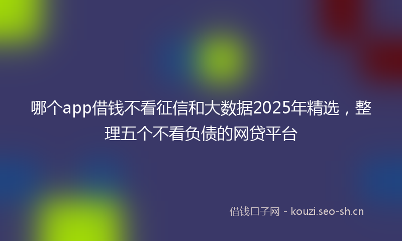 哪个app借钱不看征信和大数据2025年精选，整理五个不看负债的网贷平台