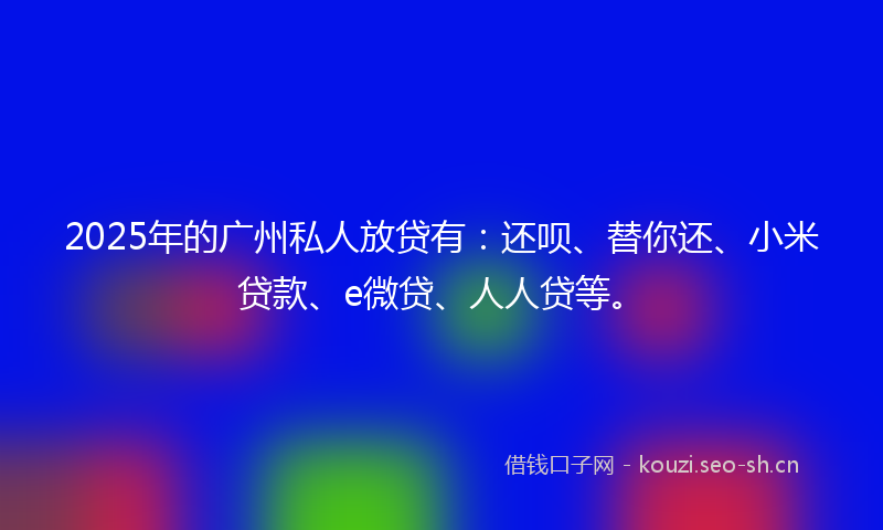 2025年的广州私人放贷有：还呗、替你还、小米贷款、e微贷、人人贷等。