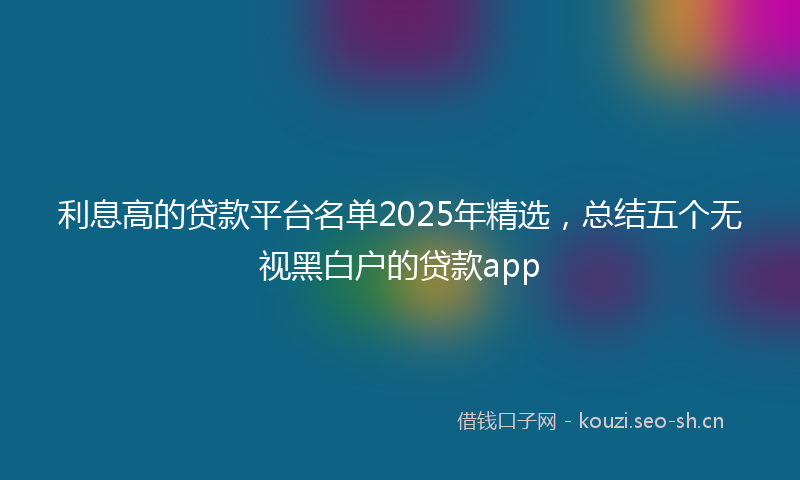 利息高的贷款平台名单2025年精选，总结五个无视黑白户的贷款app