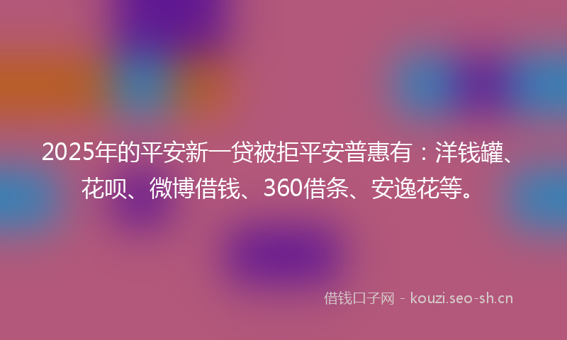 2025年的平安新一贷被拒平安普惠有：洋钱罐、花呗、微博借钱、360借条、安逸花等。