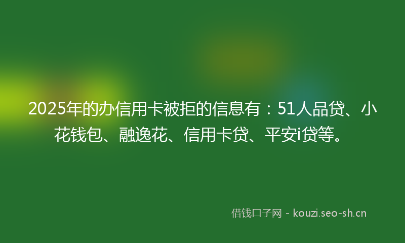 2025年的办信用卡被拒的信息有：51人品贷、小花钱包、融逸花、信用卡贷、平安i贷等。