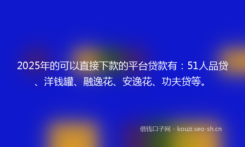 2025年的可以直接下款的平台贷款有：51人品贷、洋钱罐、融逸花、安逸花、功夫贷等。