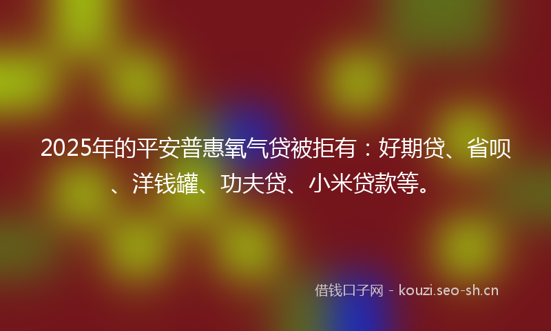 2025年的平安普惠氧气贷被拒有：好期贷、省呗、洋钱罐、功夫贷、小米贷款等。