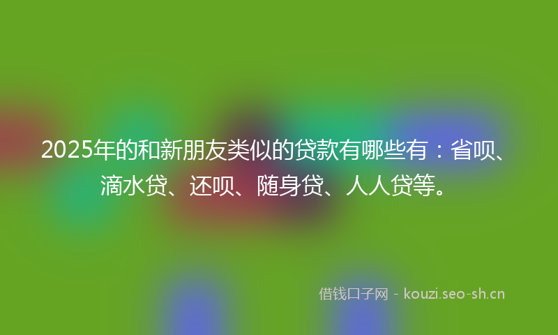 2025年的和新朋友类似的贷款有哪些有:省呗、滴水贷、还呗、随身贷、人人贷等。