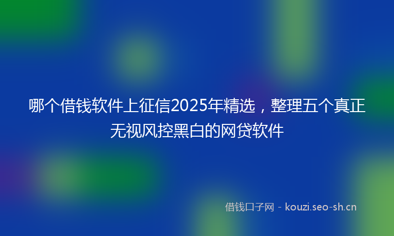 哪个借钱软件上征信2025年精选，整理五个真正无视风控黑白的网贷软件
