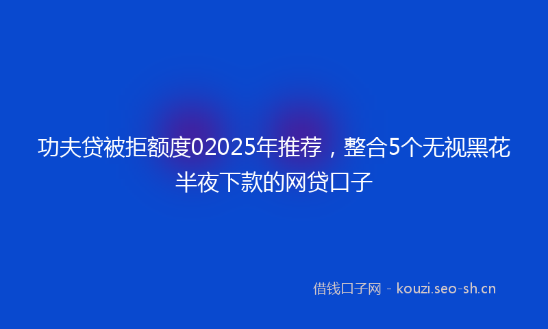 功夫贷被拒额度02025年推荐，整合5个无视黑花半夜下款的网贷口子