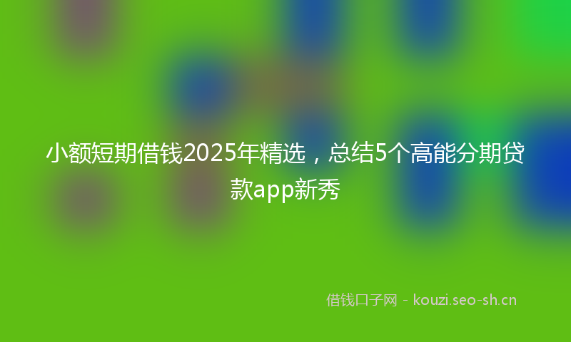 小额短期借钱2025年精选，总结5个高能分期贷款app新秀