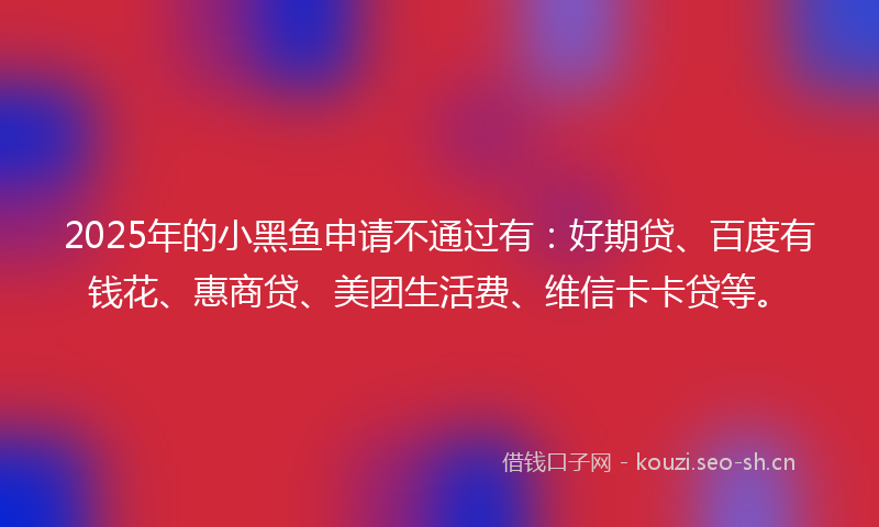 2025年的小黑鱼申请不通过有:好期贷、百度有钱花、惠商贷、美团生活费、维信卡卡贷等。