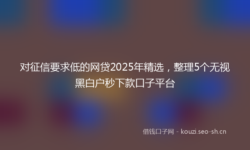 对征信要求低的网贷2025年精选，整理5个无视黑白户秒下款口子平台