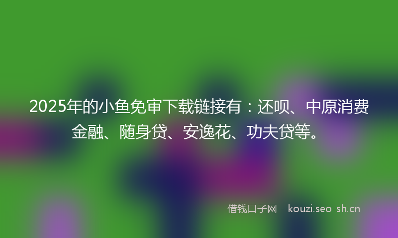 2025年的小鱼免审下载链接有：还呗、中原消费金融、随身贷、安逸花、功夫贷等。