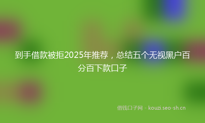 到手借款被拒2025年推荐，总结五个无视黑户百分百下款口子
