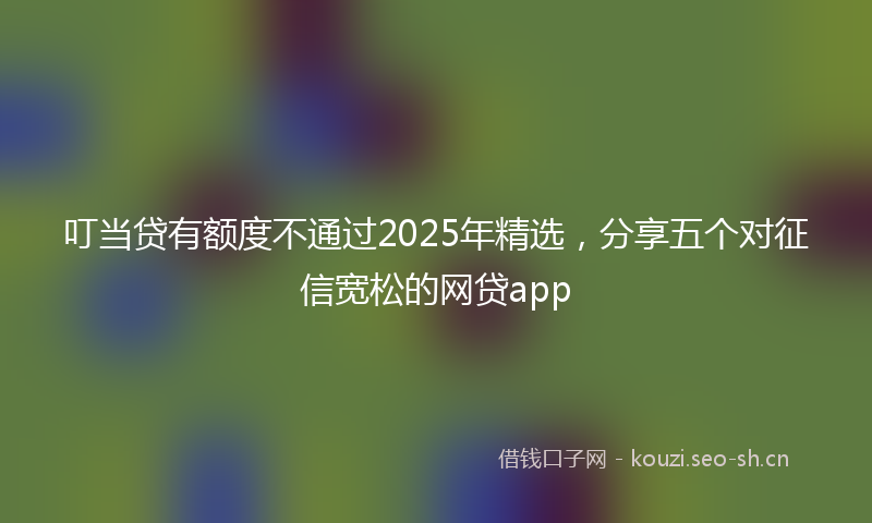 叮当贷有额度不通过2025年精选,分享五个对征信宽松的网贷app