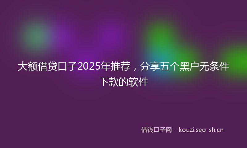 大额借贷口子2025年推荐，分享五个黑户无条件下款的软件