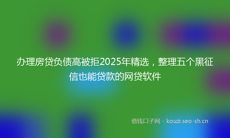 办理房贷负债高被拒2025年精选，整理五个黑征信也能贷款的网贷软件