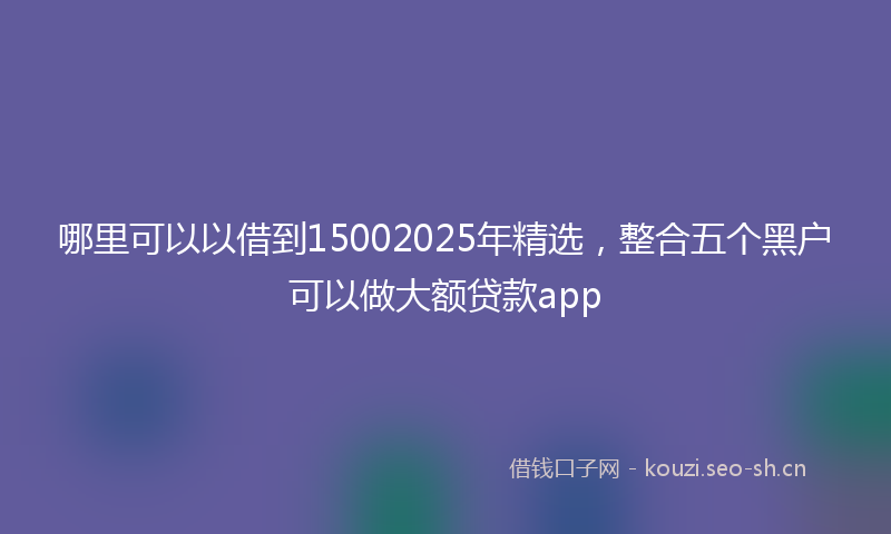 哪里可以以借到15002025年精选,整合五个黑户可以做大额贷款app
