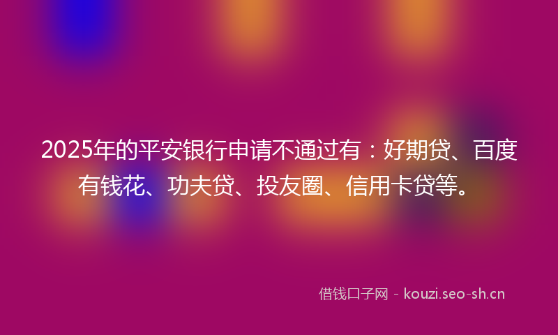 2025年的平安银行申请不通过有：好期贷、百度有钱花、功夫贷、投友圈、信用卡贷等。