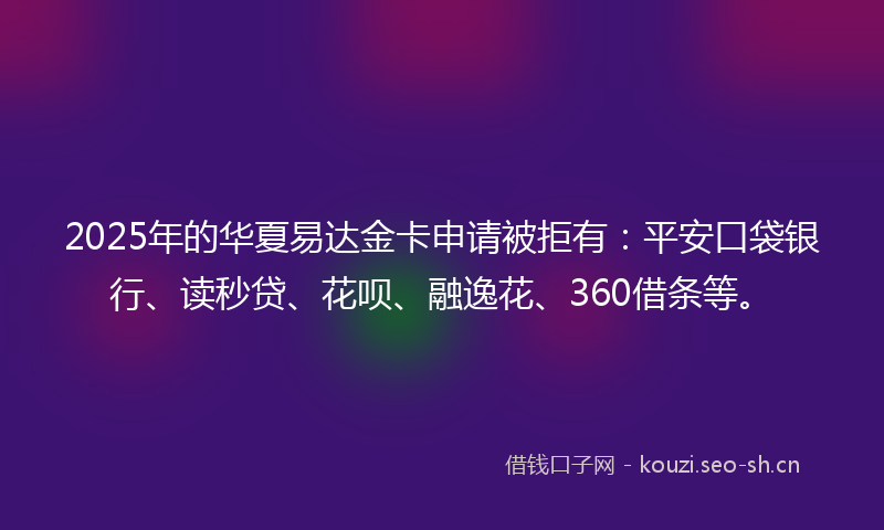 2025年的华夏易达金卡申请被拒有:平安口袋银行、读秒贷、花呗、融逸花、360借条等。
