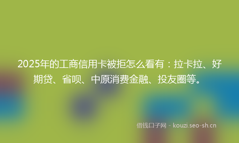 2025年的工商信用卡被拒怎么看有：拉卡拉、好期贷、省呗、中原消费金融、投友圈等。