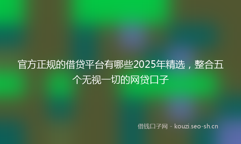 官方正规的借贷平台有哪些2025年精选,整合五个无视一切的网贷口子