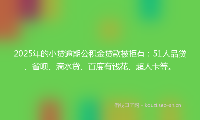 2025年的小贷逾期公积金贷款被拒有：51人品贷、省呗、滴水贷、百度有钱花、超人卡等。